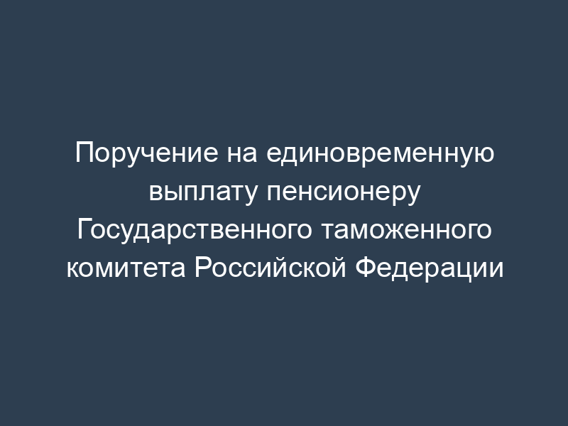 Поручение на единовременную выплату пенсионеру Государственного таможенного комитета Российской Федерации