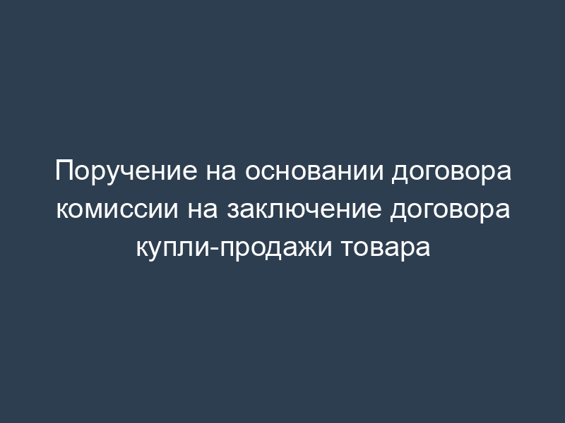 Поручение на основании договора комиссии на заключение договора купли-продажи товара