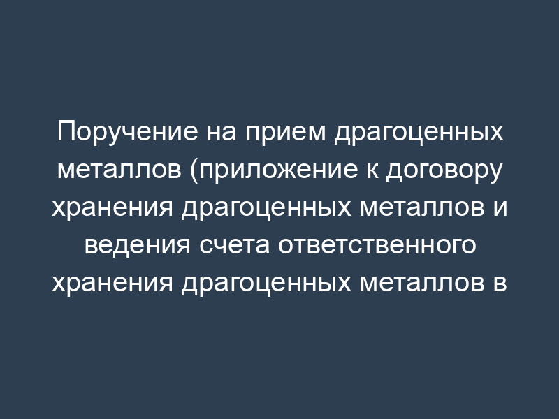 Поручение на прием драгоценных металлов (приложение к договору хранения драгоценных металлов и ведения счета ответственного хранения драгоценных металлов в Банке России)