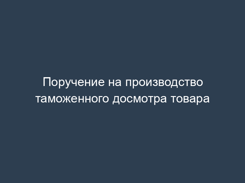 Поручение на производство таможенного досмотра товара
