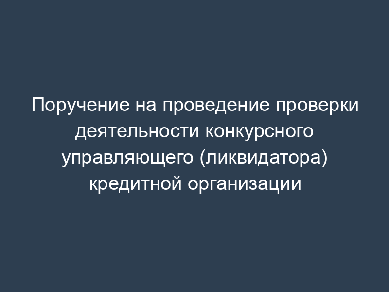Поручение на проведение проверки деятельности конкурсного управляющего (ликвидатора) кредитной организации