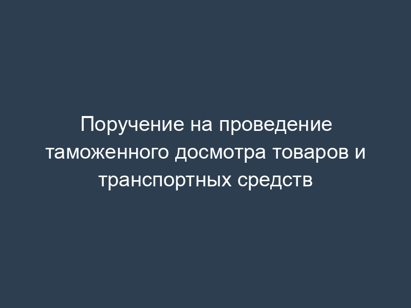 Поручение на проведение таможенного досмотра товаров и транспортных средств