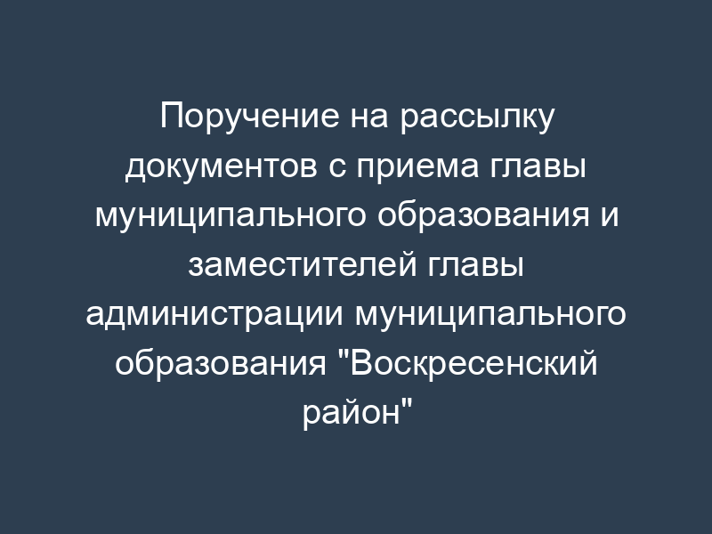 Поручение на рассылку документов с приема главы муниципального образования и заместителей главы администрации муниципального образования "Воскресенский район" Московской области