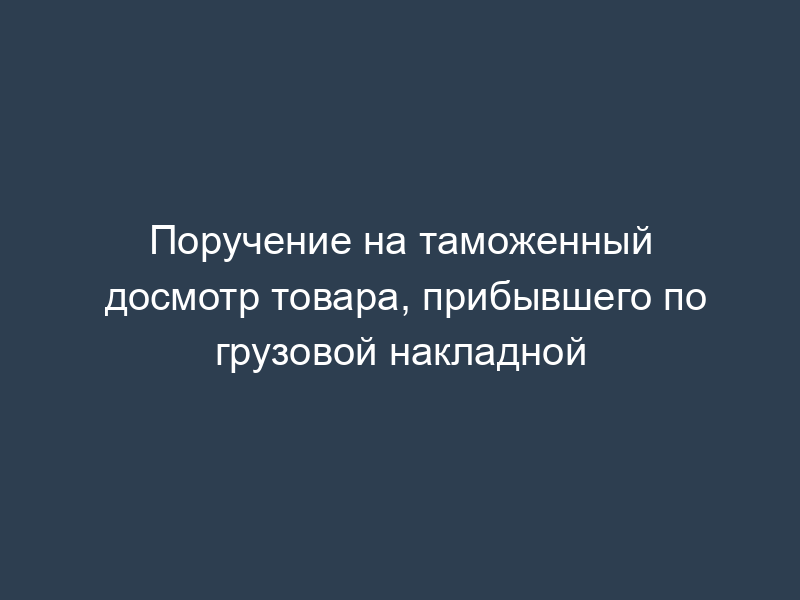 Поручение на таможенный досмотр товара, прибывшего по грузовой накладной