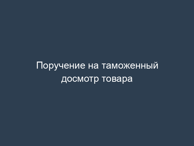 Поручение на таможенный досмотр товара