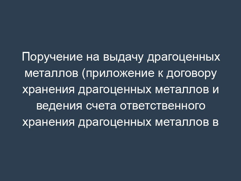Поручение на выдачу драгоценных металлов (приложение к договору хранения драгоценных металлов и ведения счета ответственного хранения драгоценных металлов в Банке России)
