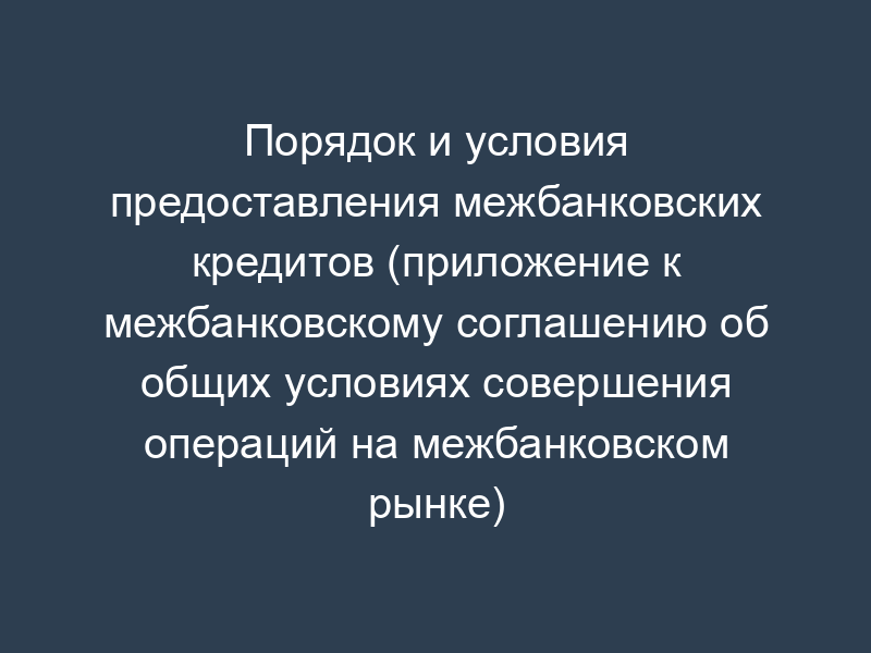 Порядок и условия предоставления межбанковских кредитов (приложение к межбанковскому соглашению об общих условиях совершения операций на межбанковском рынке)