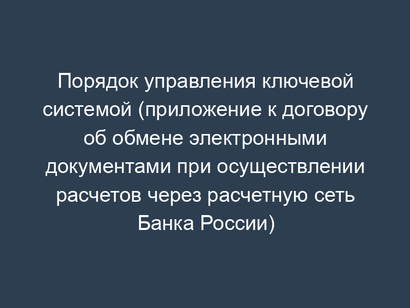 Порядок управления ключевой системой (приложение к договору об обмене электронными документами при осуществлении расчетов через расчетную сеть Банка России)