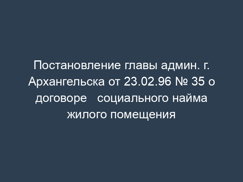 Постановление главы админ. г. Архангельска от 23.02.96 № 35 о договоре   социального найма жилого помещения