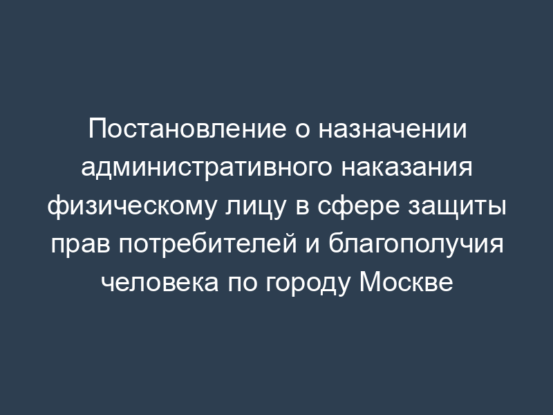 Постановление о назначении административного наказания физическому лицу в сфере защиты прав потребителей и благополучия человека по городу Москве