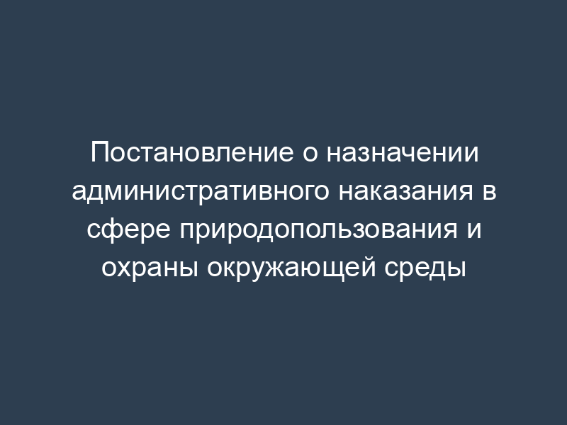 Постановление о назначении административного наказания в сфере природопользования и охраны окружающей среды