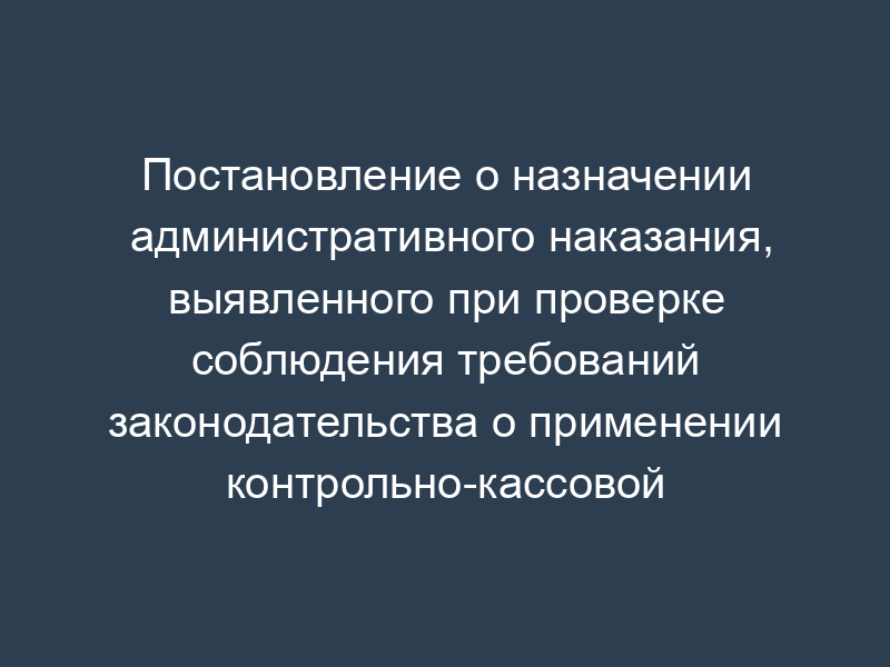 Постановление о назначении административного наказания, выявленного при проверке соблюдения требований законодательства о применении контрольно-кассовой техники