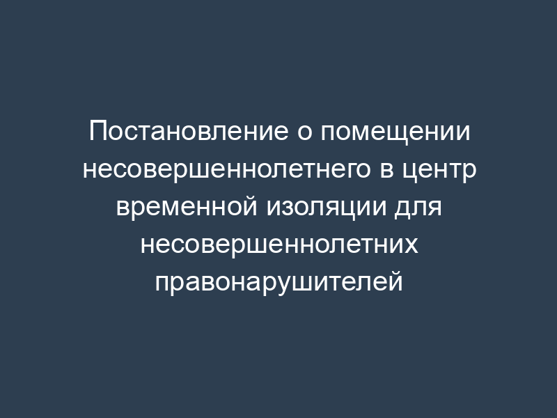 Постановление о помещении несовершеннолетнего в центр временной изоляции для несовершеннолетних правонарушителей