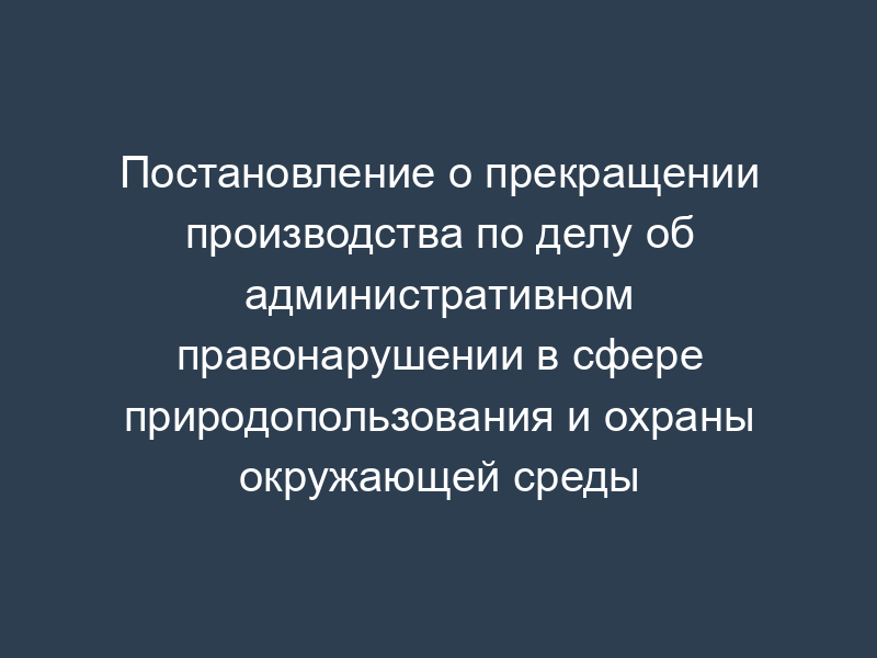 Постановление о прекращении производства по делу об административном правонарушении в сфере природопользования и охраны окружающей среды