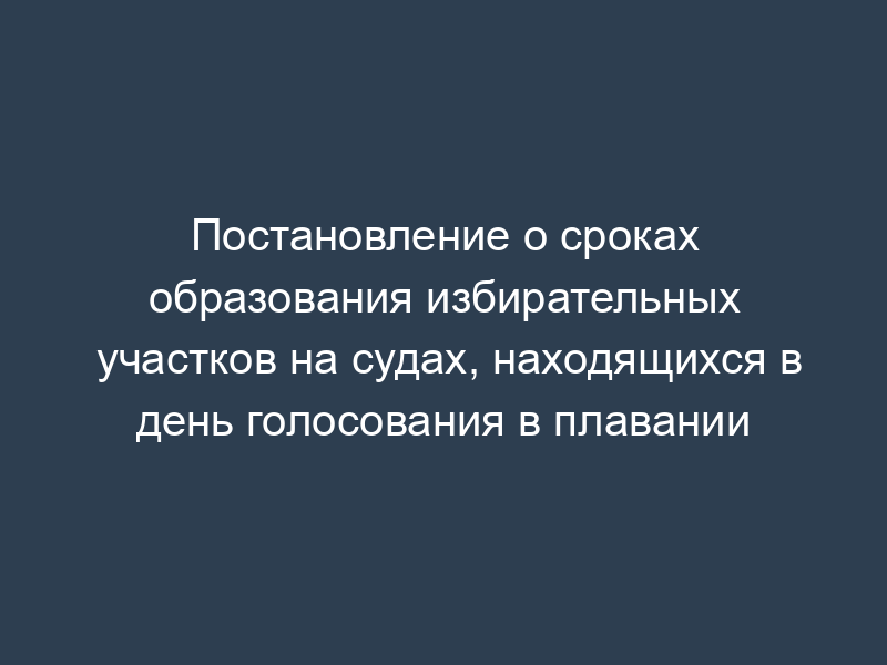 Постановление о сроках образования избирательных участков на судах, находящихся в день голосования в плавании