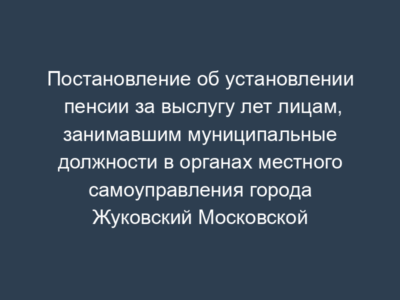 Постановление об установлении пенсии за выслугу лет лицам, занимавшим муниципальные должности в органах местного самоуправления города Жуковский Московской области