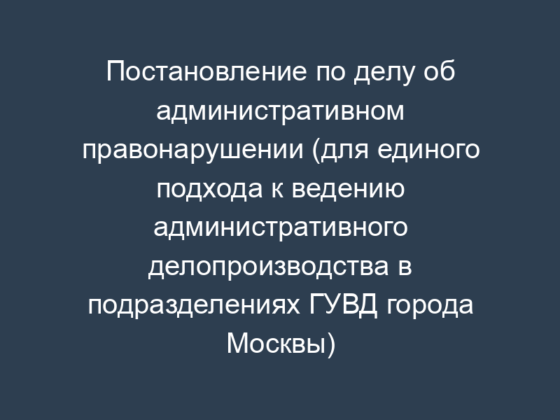 Постановление по делу об административном правонарушении (для единого подхода к ведению административного делопроизводства в подразделениях ГУВД города Москвы)