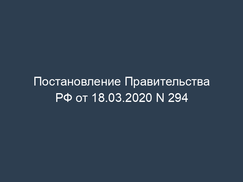 Постановление Правительства РФ от 18.03.2020 N 294
