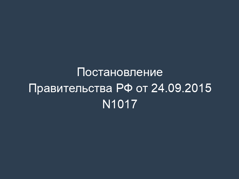 Постановление Правительства РФ от 24.09.2015 N1017
