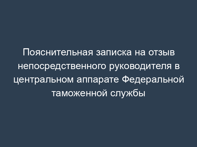 Пояснительная записка на отзыв непосредственного руководителя в центральном аппарате Федеральной таможенной службы