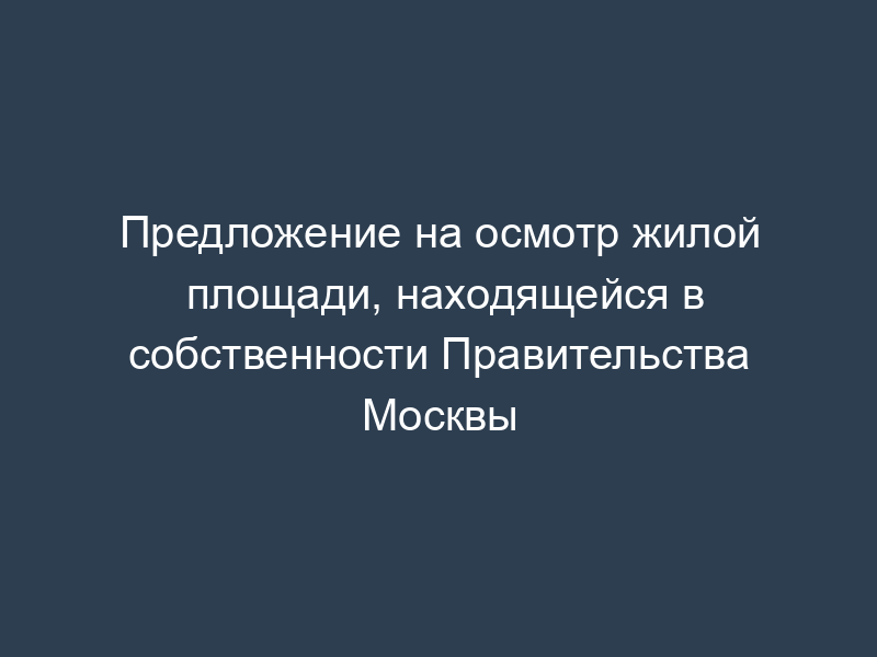 Предложение на осмотр жилой площади, находящейся в собственности Правительства Москвы