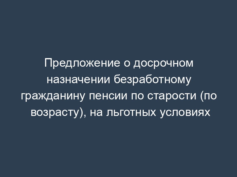 Предложение о досрочном назначении безработному гражданину пенсии по старости (по возрасту), на льготных условиях