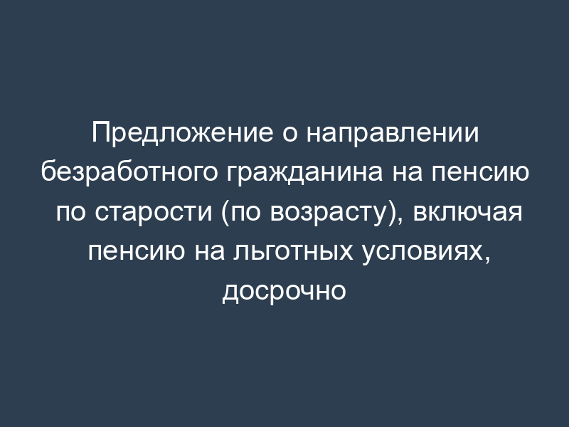 Предложение о направлении безработного гражданина на пенсию по старости (по возрасту), включая пенсию на льготных условиях, досрочно