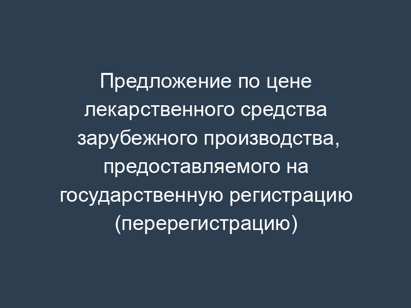 Предложение по цене лекарственного средства зарубежного производства, предоставляемого на государственную регистрацию (перерегистрацию)