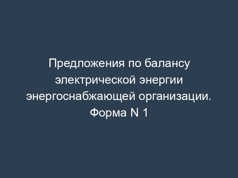 Предложения по балансу электрической энергии энергоснабжающей организации. Форма N 1