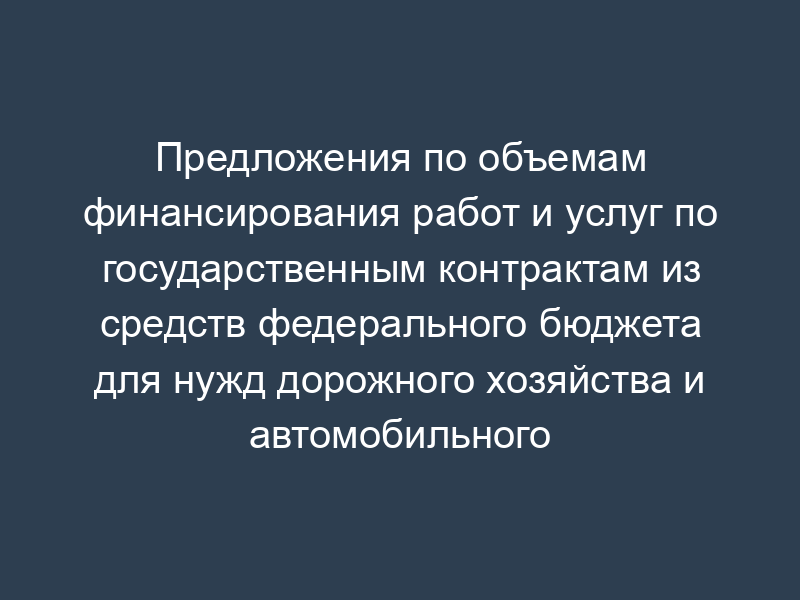 Предложения по объемам финансирования работ и услуг по государственным контрактам из средств федерального бюджета для нужд дорожного хозяйства и автомобильного транспорта