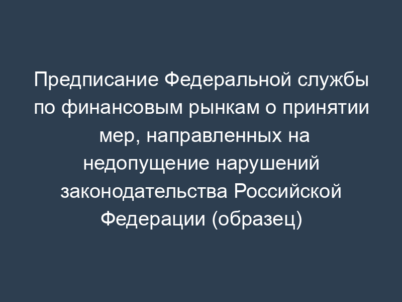 Предписание Федеральной службы по финансовым рынкам о принятии мер, направленных на недопущение нарушений законодательства Российской Федерации (образец)