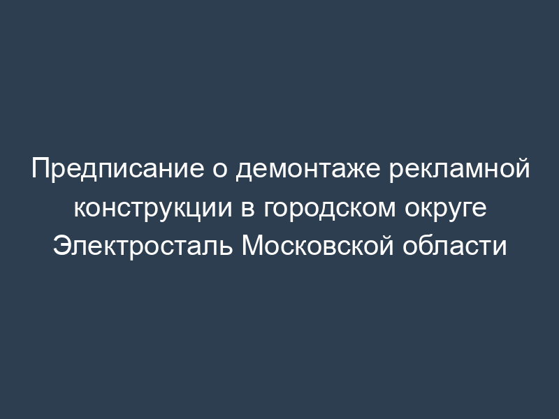Предписание о демонтаже рекламной конструкции в городском округе Электросталь Московской области