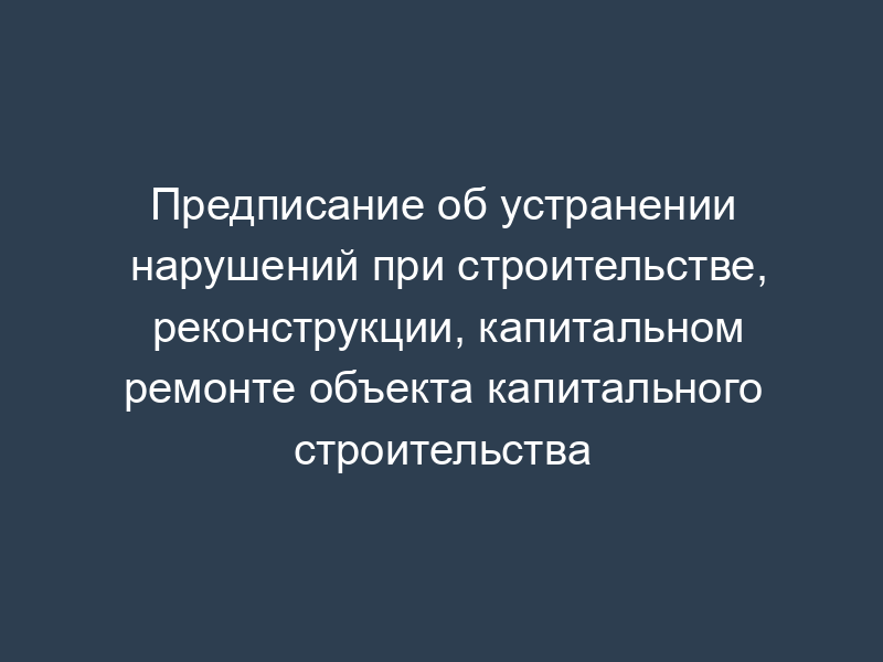 Предписание об устранении нарушений при строительстве, реконструкции, капитальном ремонте объекта капитального строительства