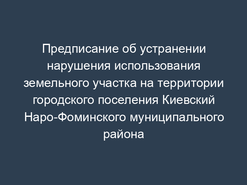 Предписание об устранении нарушения использования земельного участка на территории городского поселения Киевский Наро-Фоминского муниципального района Московской области