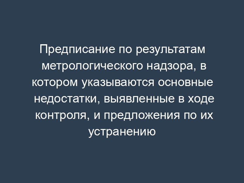 Предписание по результатам метрологического надзора, в котором указываются основные недостатки, выявленные в ходе контроля, и предложения по их устранению