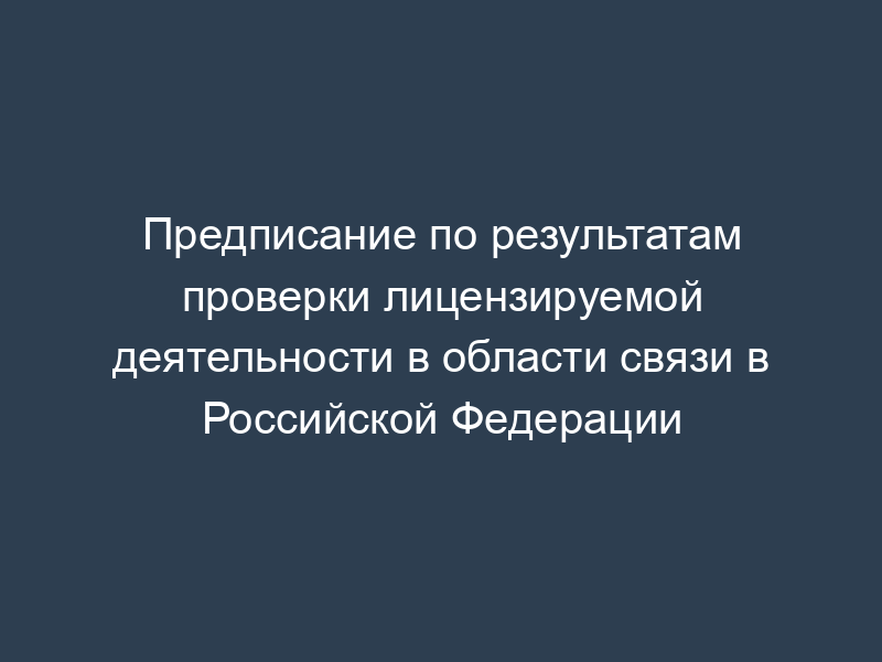 Предписание по результатам проверки лицензируемой деятельности в области связи в Российской Федерации