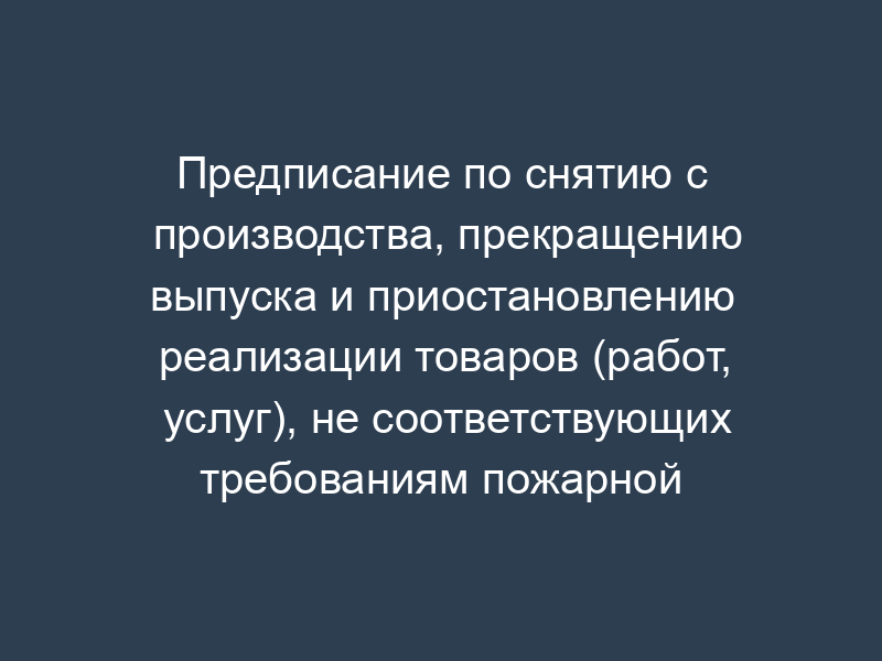 Предписание по снятию с производства, прекращению выпуска и приостановлению реализации товаров (работ, услуг), не соответствующих требованиям пожарной безопасности (образец)