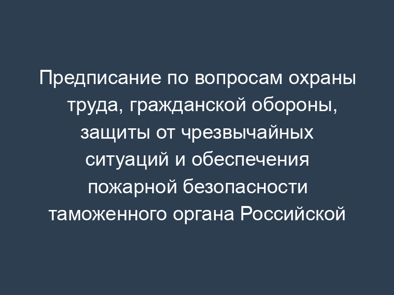 Предписание по вопросам охраны труда, гражданской обороны, защиты от чрезвычайных ситуаций и обеспечения пожарной безопасности таможенного органа Российской Федерации