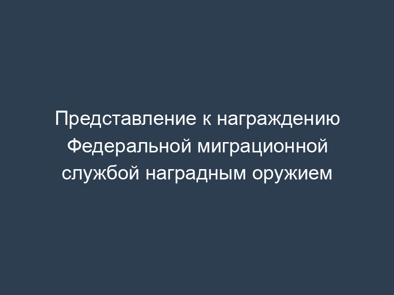 Представление к награждению Федеральной миграционной службой наградным оружием