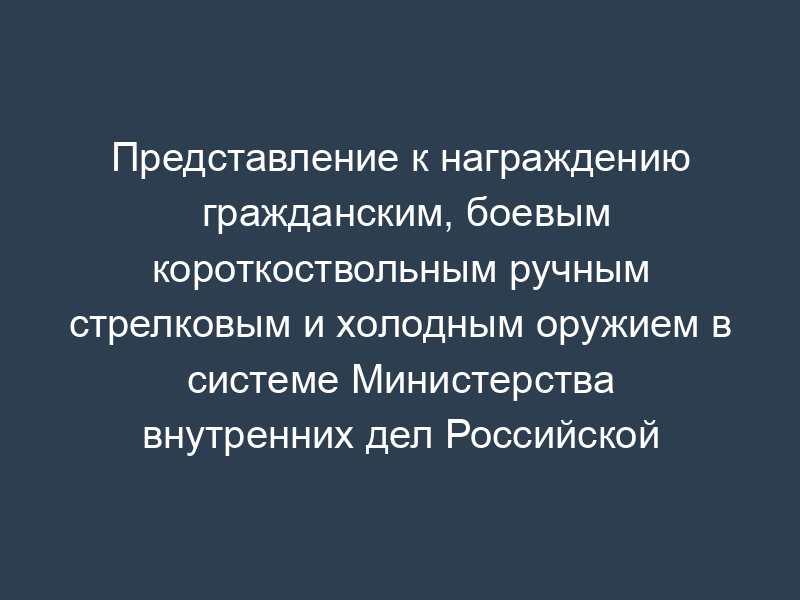 Представление к награждению гражданским, боевым короткоствольным ручным стрелковым и холодным оружием в системе Министерства внутренних дел Российской Федерации