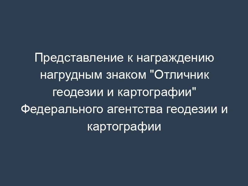 Представление к награждению нагрудным знаком "Отличник геодезии и картографии" Федерального агентства геодезии и картографии