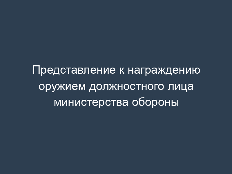 Представление к награждению оружием должностного лица министерства обороны