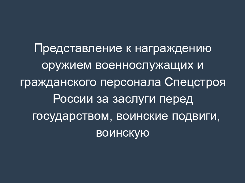 Представление к награждению оружием военнослужащих и гражданского персонала Спецстроя России за заслуги перед государством, воинские подвиги, воинскую доблесть, разумную инициативу, усердие и отличие по службе