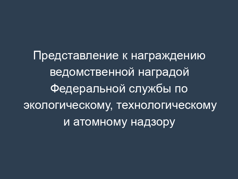 Представление к награждению ведомственной наградой Федеральной службы по экологическому, технологическому и атомному надзору