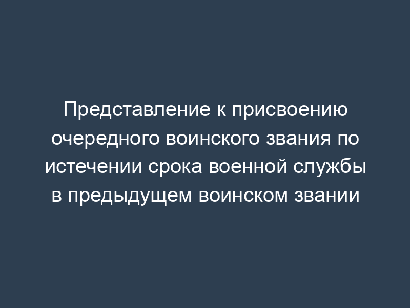 Представление к присвоению очередного воинского звания по истечении срока военной службы в предыдущем воинском звании