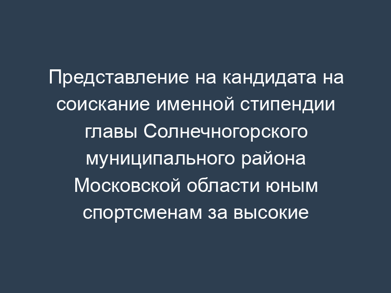 Представление на кандидата на соискание именной стипендии главы Солнечногорского муниципального района Московской области юным спортсменам за высокие достижения в спорте