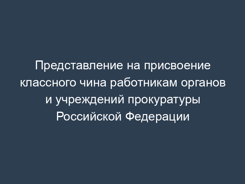Представление на присвоение классного чина работникам органов и учреждений прокуратуры Российской Федерации