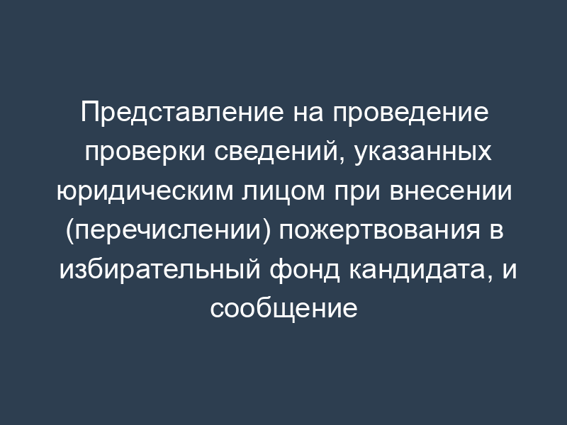 Представление на проведение проверки сведений, указанных юридическим лицом при внесении (перечислении) пожертвования в избирательный фонд кандидата, и сообщение результатов этой проверки