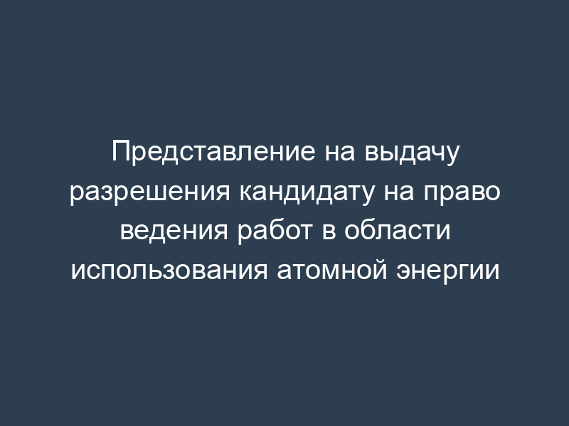 Представление на выдачу разрешения кандидату на право ведения работ в области использования атомной энергии