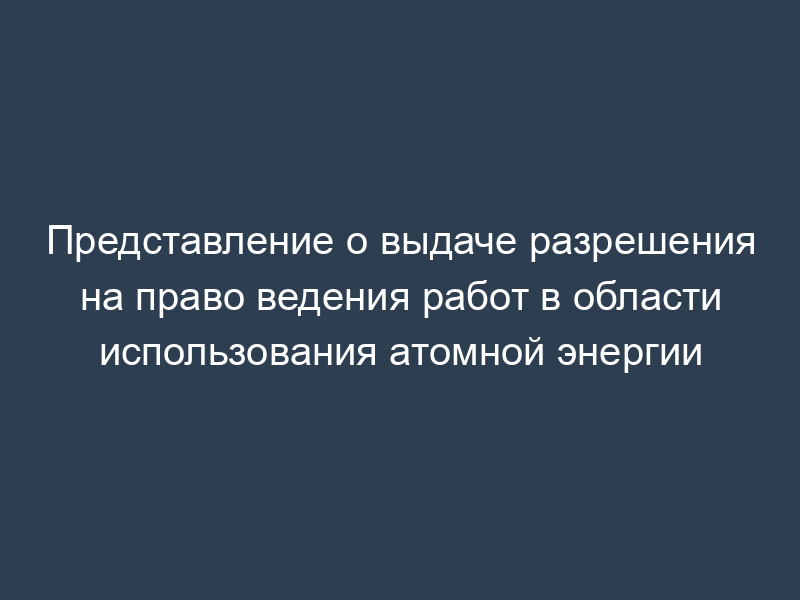 Представление о выдаче разрешения на право ведения работ в области использования атомной энергии